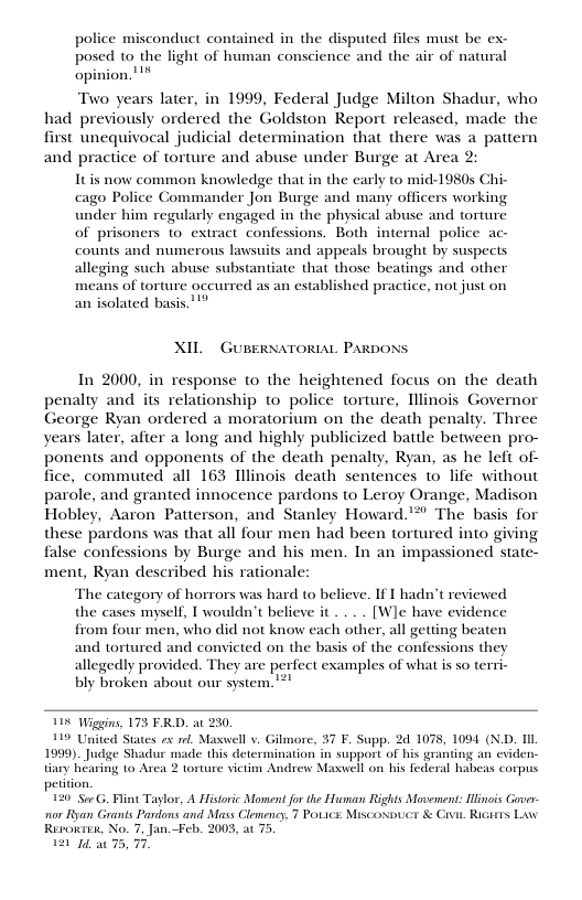 police misconduct contained in the disputed files must be ex- posed to the light of human conscience and the air of natural opinion. ! Two years later, in 1999, Federal Judge Milton Shadur, who had previously ordered the Goldston Report released, made the first unequivocal judicial determination that there was a pattern and practice of torture and abuse under Burge at Area Itis now common knowledge that in the carly to mid-1980s Chi- cago Police Commander Jon Burge and many officers working under him regularly engaged in the physical abuse and torture of prisoners 1o extract confessions. Both internal police ac- counts and numerous lawsuits and appeals brought by suspects alleging such abuse substantiate that those beatings and other means of torture occurred as an established practice, not just on an isolated basis. 1" XIL GUEERNATORIAL PARDONS In 2000, in response to the heightened focus on the death penalty and its relationship to police torture, Tliinois Governor George Ryan ordered a moratorium on the death penalty. Three years later, after a long and highly publicized battle between pro- ponents and opponents of the death penalty, Ryan, as he left of- ice, commuted all 163 Tllinois death sentences to life without parole, and granted innocence pardons to Leroy Orange, Madison Hobley, Aaron Patterson, and Stanley Howard.’*” The basis for these pardons was that all four men had been tortured into giving false confessions by Burge and his men. In an impassioned state- ment, Ryan described his rationale: The category of horrors was hard o believe. If I hadn’t reviewed the cases myself, I wouldn’t believe it .. . . [Wle have evidence from four men, who did not know each other, all getting beaten and tortured and convicted on the basis of the confessions they allegedly provided. They are perfect examples of what is so terri- bly broken about our system. ! 118 Wiggins, 175 FRD. at 230, 119 United States ex el Maxwell v. Gilmore, 37 F. Supp. 2 1078, 1094 (N.D. 1IL 1999). Judge Shadur made this determination in support of his granting an cviden tiary hearing to Area 2 torture vietim Andrew Maxwell on his federal habeas corpus peition 120 Sor G, Fint Taylor, A Historic Moment for the Huuman Rights Movement: Hinois Gover nor Ryan Grants Pardons and Mass Clemency, 7 POLICE Miscomuct & G Ricits Law Rerowres, No. 7, Jan.Feb. 2003, at 75 1214, a0 75, 7.